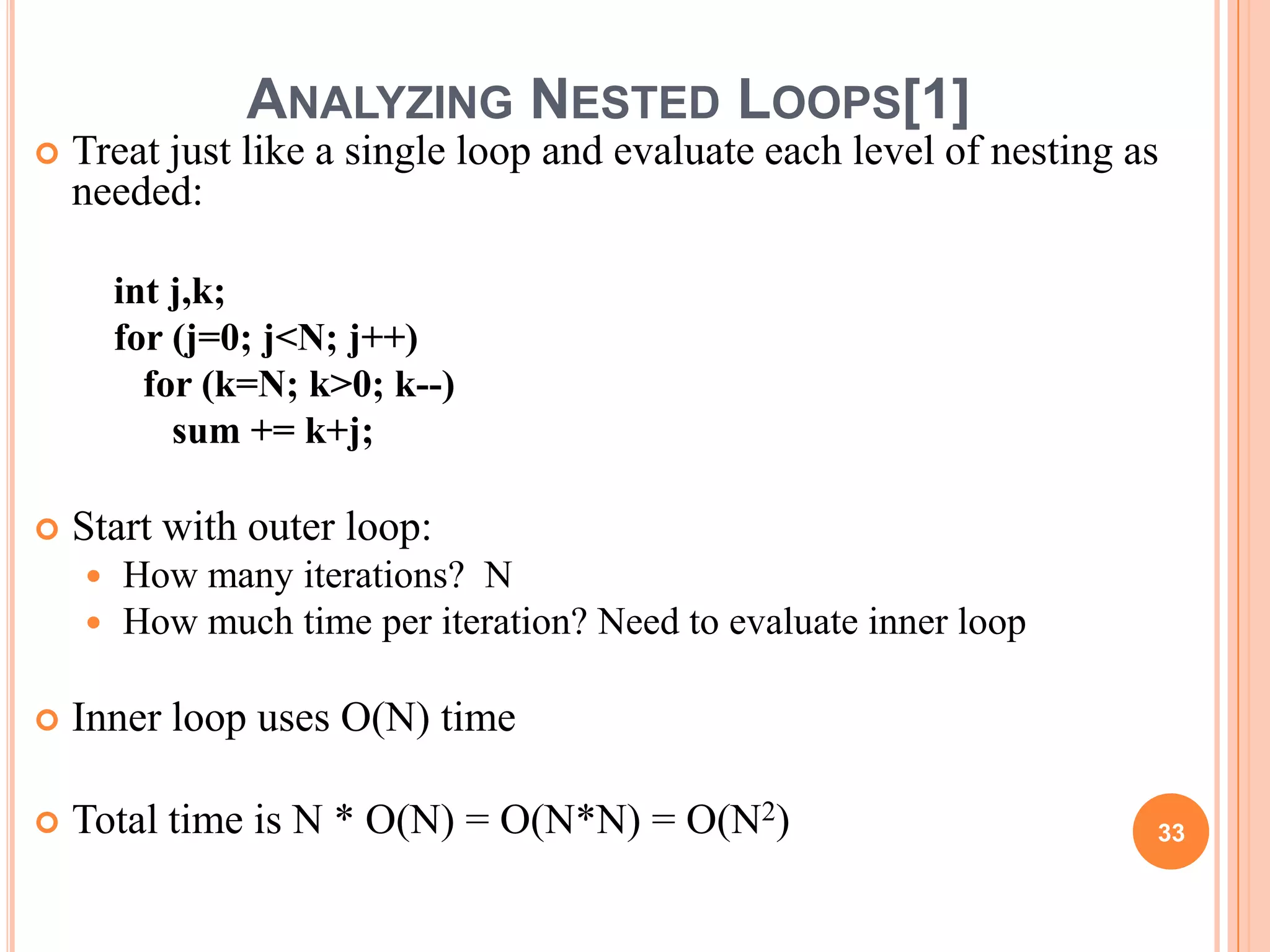 ANALYZING NESTED LOOPS[1]
 Treat just like a single loop and evaluate each level of nesting as
needed:
int j,k;
for (j=0; j<N; j++)
for (k=N; k>0; k--)
sum += k+j;
 Start with outer loop:
 How many iterations? N
 How much time per iteration? Need to evaluate inner loop
 Inner loop uses O(N) time
 Total time is N * O(N) = O(N*N) = O(N2) 33
 
