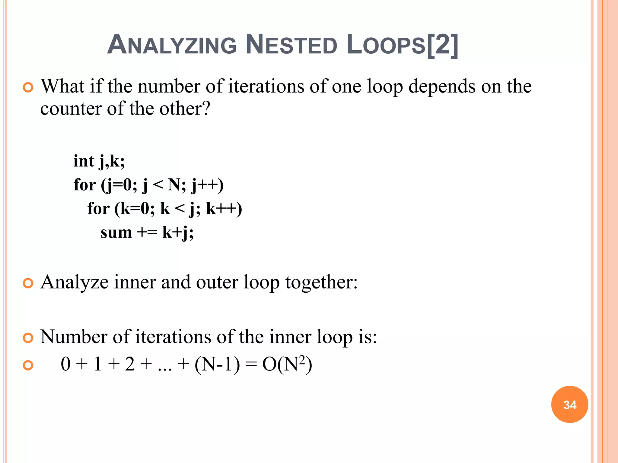 ANALYZING NESTED LOOPS[2]
 What if the number of iterations of one loop depends on the
counter of the other?
int j,k;
for (j=0; j < N; j++)
for (k=0; k < j; k++)
sum += k+j;
 Analyze inner and outer loop together:
 Number of iterations of the inner loop is:
 0 + 1 + 2 + ... + (N-1) = O(N2)
34
 