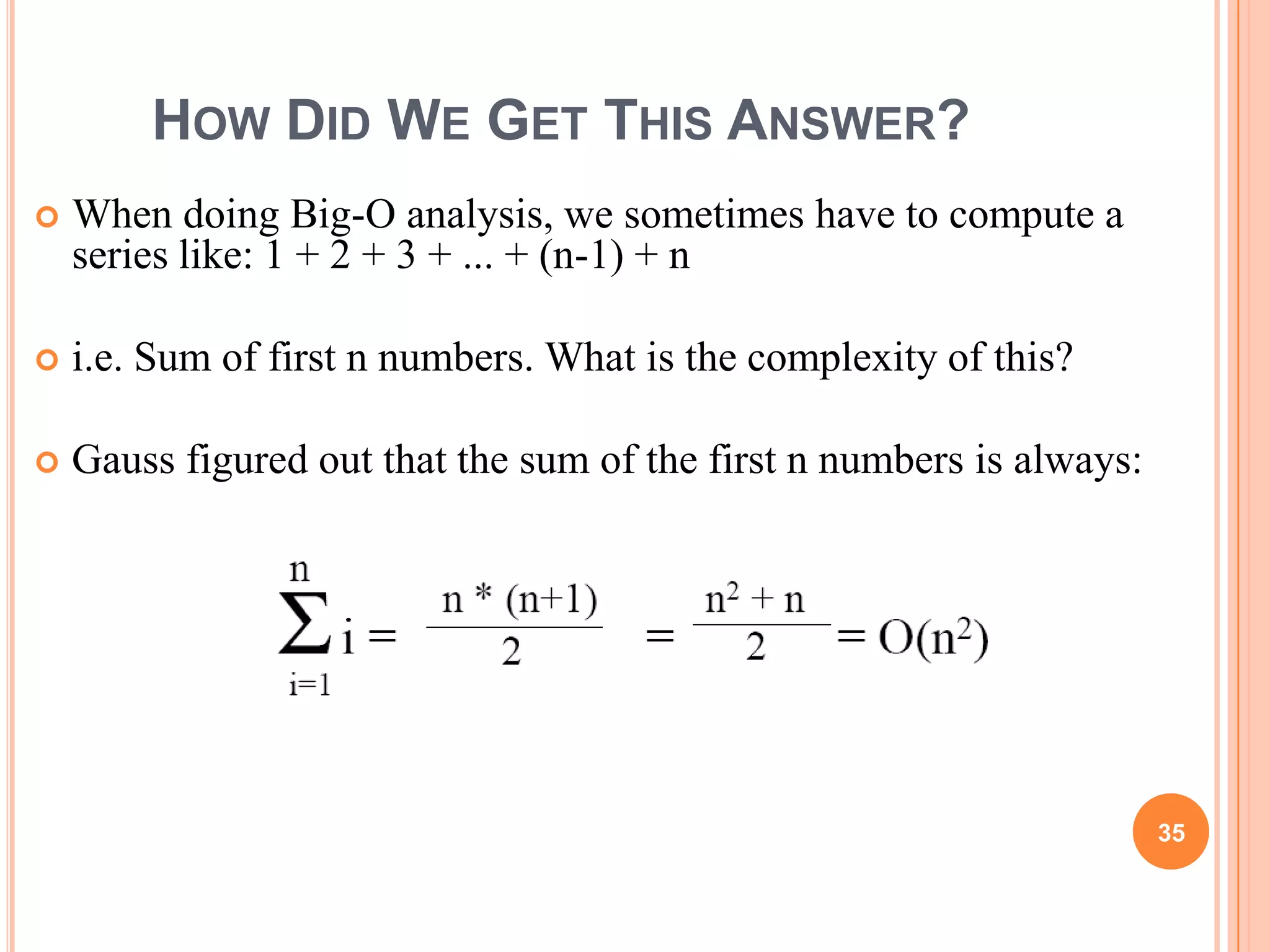 HOW DID WE GET THIS ANSWER?
 When doing Big-O analysis, we sometimes have to compute a
series like: 1 + 2 + 3 + ... + (n-1) + n
 i.e. Sum of first n numbers. What is the complexity of this?
 Gauss figured out that the sum of the first n numbers is always:
35
 