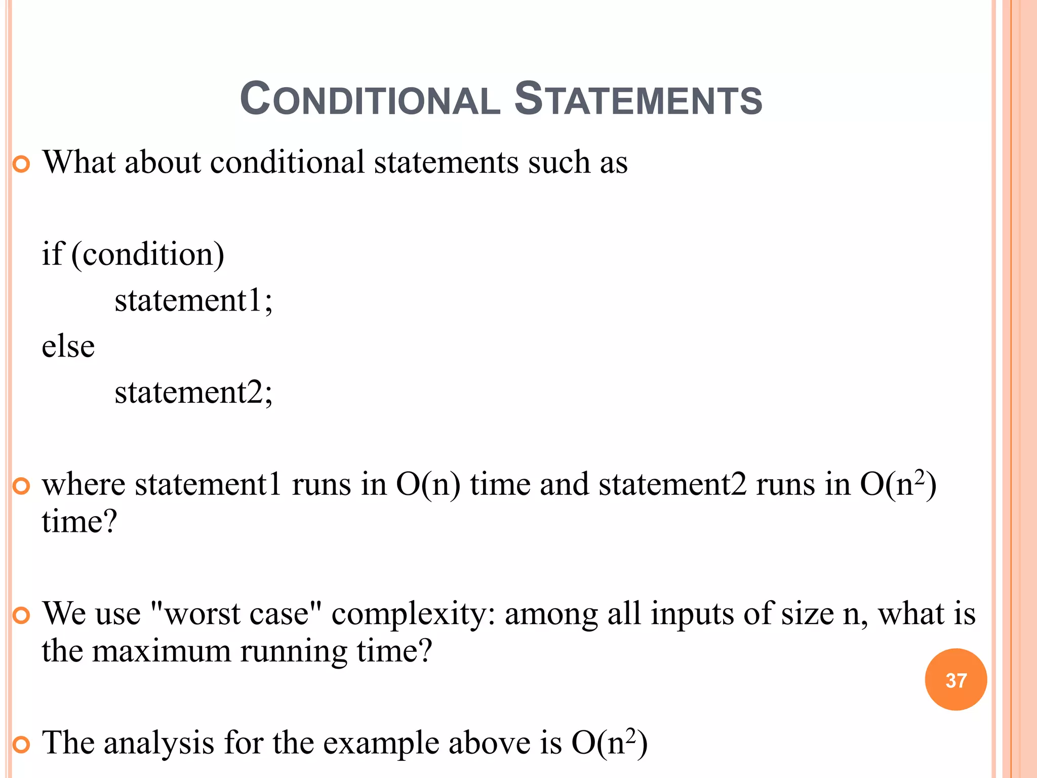 CONDITIONAL STATEMENTS
 What about conditional statements such as
if (condition)
statement1;
else
statement2;
 where statement1 runs in O(n) time and statement2 runs in O(n2)
time?
 We use "worst case" complexity: among all inputs of size n, what is
the maximum running time?
 The analysis for the example above is O(n2)
37
 