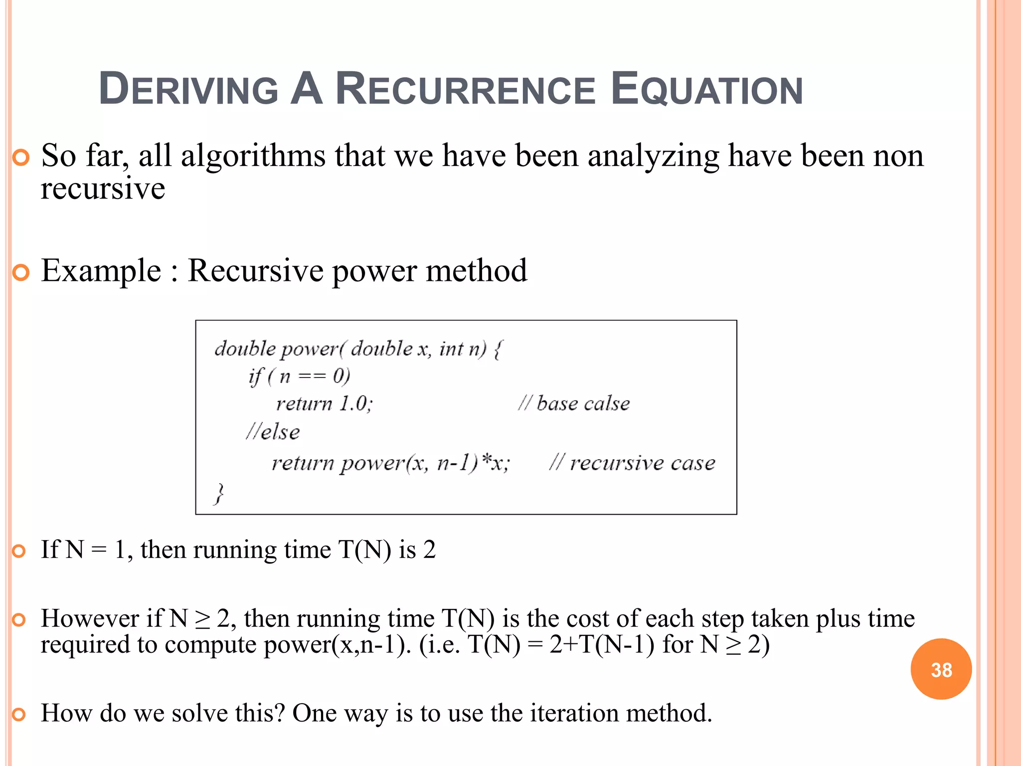 DERIVING A RECURRENCE EQUATION
 So far, all algorithms that we have been analyzing have been non
recursive
 Example : Recursive power method
 If N = 1, then running time T(N) is 2
 However if N ≥ 2, then running time T(N) is the cost of each step taken plus time
required to compute power(x,n-1). (i.e. T(N) = 2+T(N-1) for N ≥ 2)
 How do we solve this? One way is to use the iteration method.
38
 