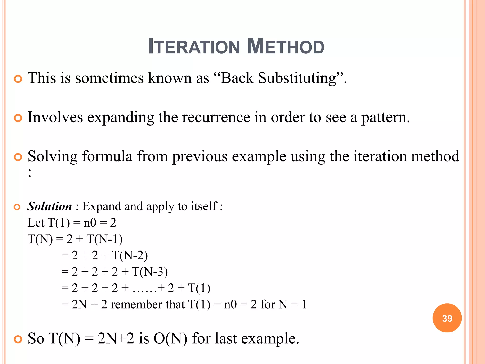 ITERATION METHOD
 This is sometimes known as “Back Substituting”.
 Involves expanding the recurrence in order to see a pattern.
 Solving formula from previous example using the iteration method
:
 Solution : Expand and apply to itself :
Let T(1) = n0 = 2
T(N) = 2 + T(N-1)
= 2 + 2 + T(N-2)
= 2 + 2 + 2 + T(N-3)
= 2 + 2 + 2 + ……+ 2 + T(1)
= 2N + 2 remember that T(1) = n0 = 2 for N = 1
 So T(N) = 2N+2 is O(N) for last example.
39
 