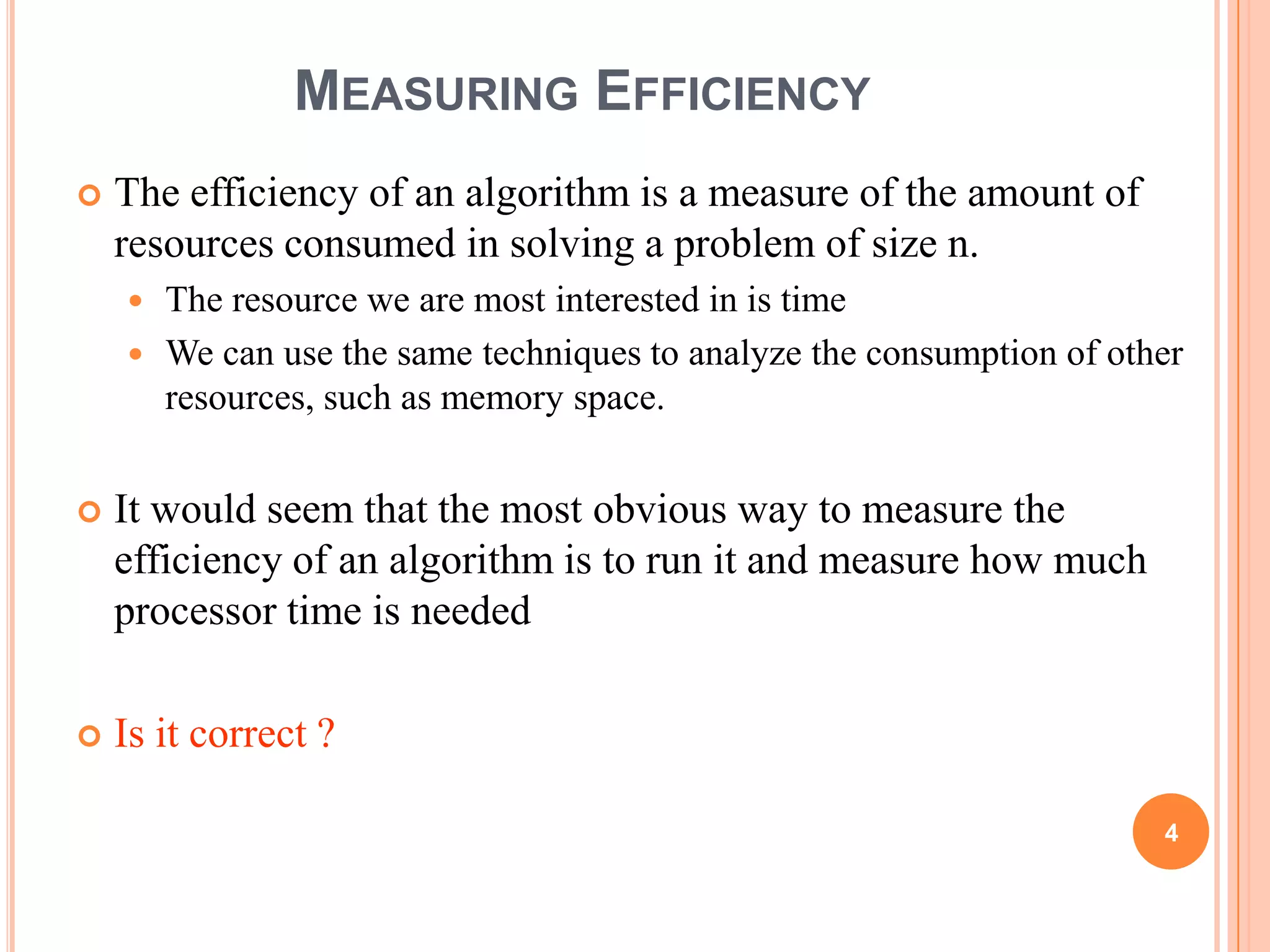MEASURING EFFICIENCY
 The efficiency of an algorithm is a measure of the amount of
resources consumed in solving a problem of size n.
 The resource we are most interested in is time
 We can use the same techniques to analyze the consumption of other
resources, such as memory space.
 It would seem that the most obvious way to measure the
efficiency of an algorithm is to run it and measure how much
processor time is needed
 Is it correct ?
4
 