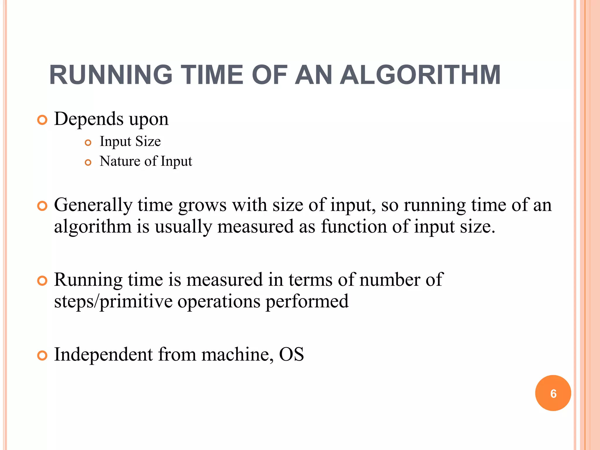 RUNNING TIME OF AN ALGORITHM
 Depends upon
 Input Size
 Nature of Input
 Generally time grows with size of input, so running time of an
algorithm is usually measured as function of input size.
 Running time is measured in terms of number of
steps/primitive operations performed
 Independent from machine, OS
6
 
