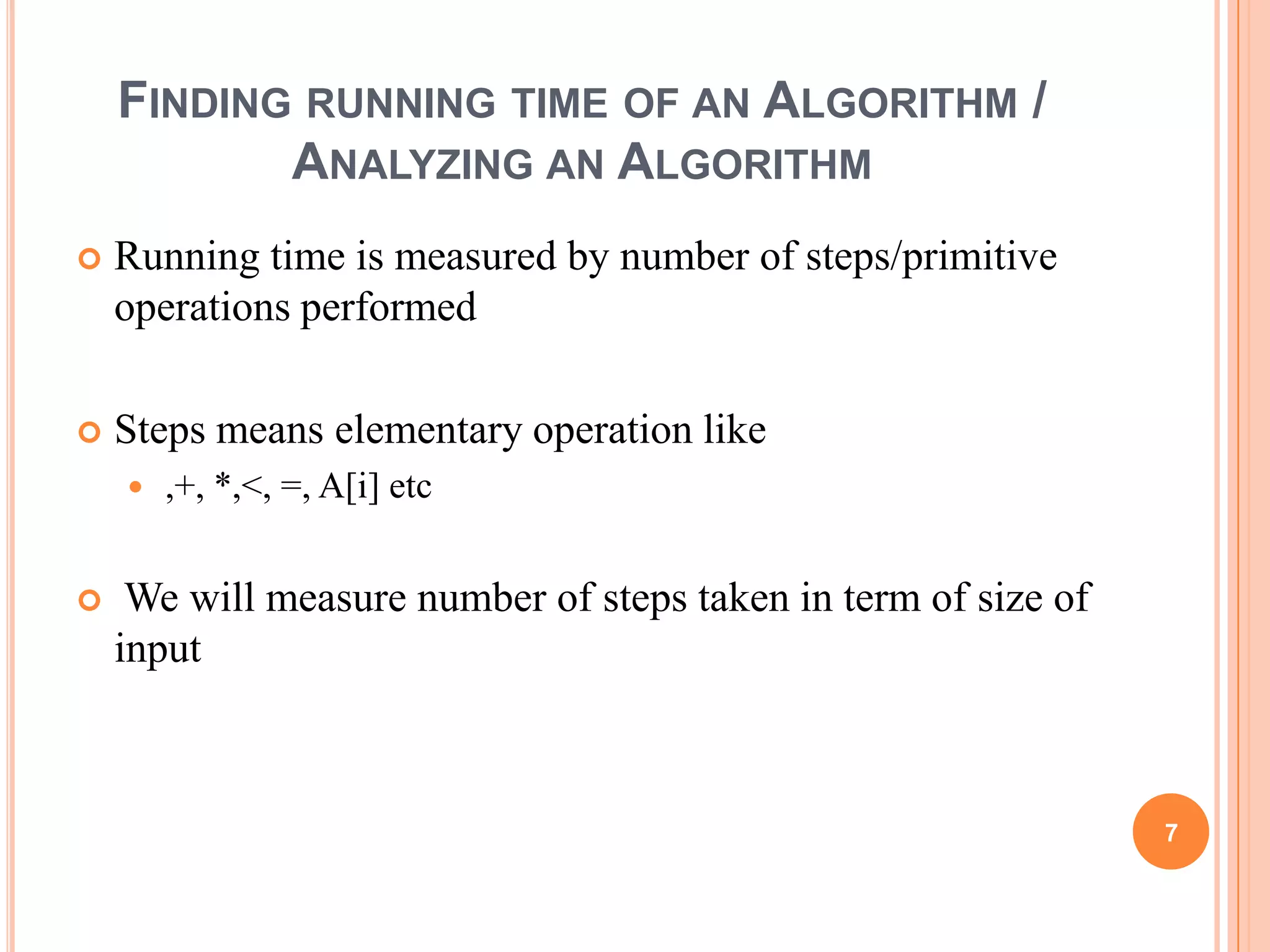 FINDING RUNNING TIME OF AN ALGORITHM /
ANALYZING AN ALGORITHM
 Running time is measured by number of steps/primitive
operations performed
 Steps means elementary operation like
 ,+, *,<, =, A[i] etc
 We will measure number of steps taken in term of size of
input
7
 