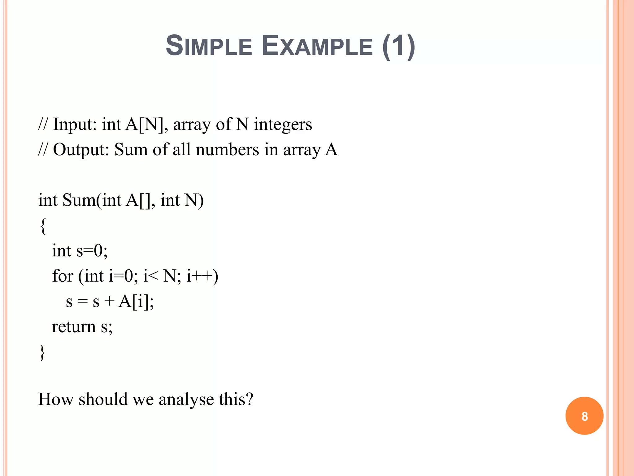 SIMPLE EXAMPLE (1)
// Input: int A[N], array of N integers
// Output: Sum of all numbers in array A
int Sum(int A[], int N)
{
int s=0;
for (int i=0; i< N; i++)
s = s + A[i];
return s;
}
How should we analyse this?
8
 