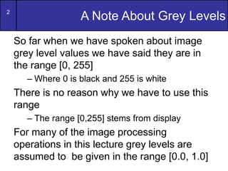2
A Note About Grey Levels
So far when we have spoken about image
grey level values we have said they are in
the range [0,...