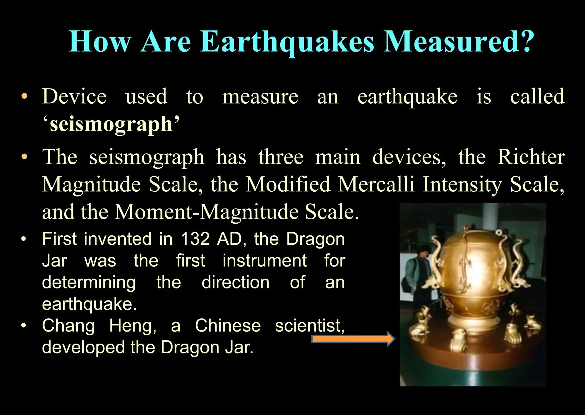 • Device used to measure an earthquake is called
‘seismograph’
• The seismograph has three main devices, the Richter
Magnitude Scale, the Modified Mercalli Intensity Scale,
and the Moment-Magnitude Scale.
• First invented in 132 AD, the Dragon
Jar was the first instrument for
determining the direction of an
earthquake.
• Chang Heng, a Chinese scientist,
developed the Dragon Jar.
How Are Earthquakes Measured?
 