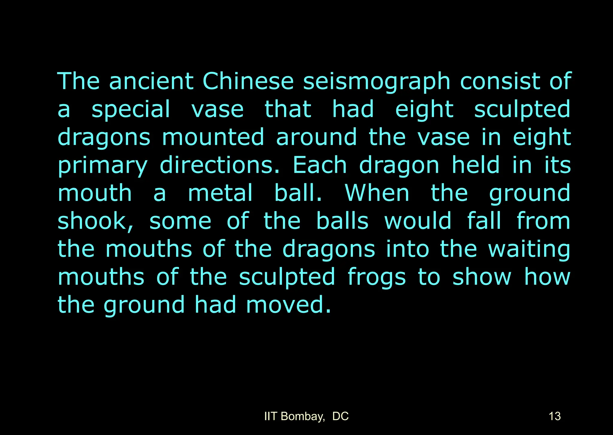 IIT Bombay, DC 13
The ancient Chinese seismograph consist of
a special vase that had eight sculpted
dragons mounted around the vase in eight
primary directions. Each dragon held in its
mouth a metal ball. When the ground
shook, some of the balls would fall from
the mouths of the dragons into the waiting
mouths of the sculpted frogs to show how
the ground had moved.
 