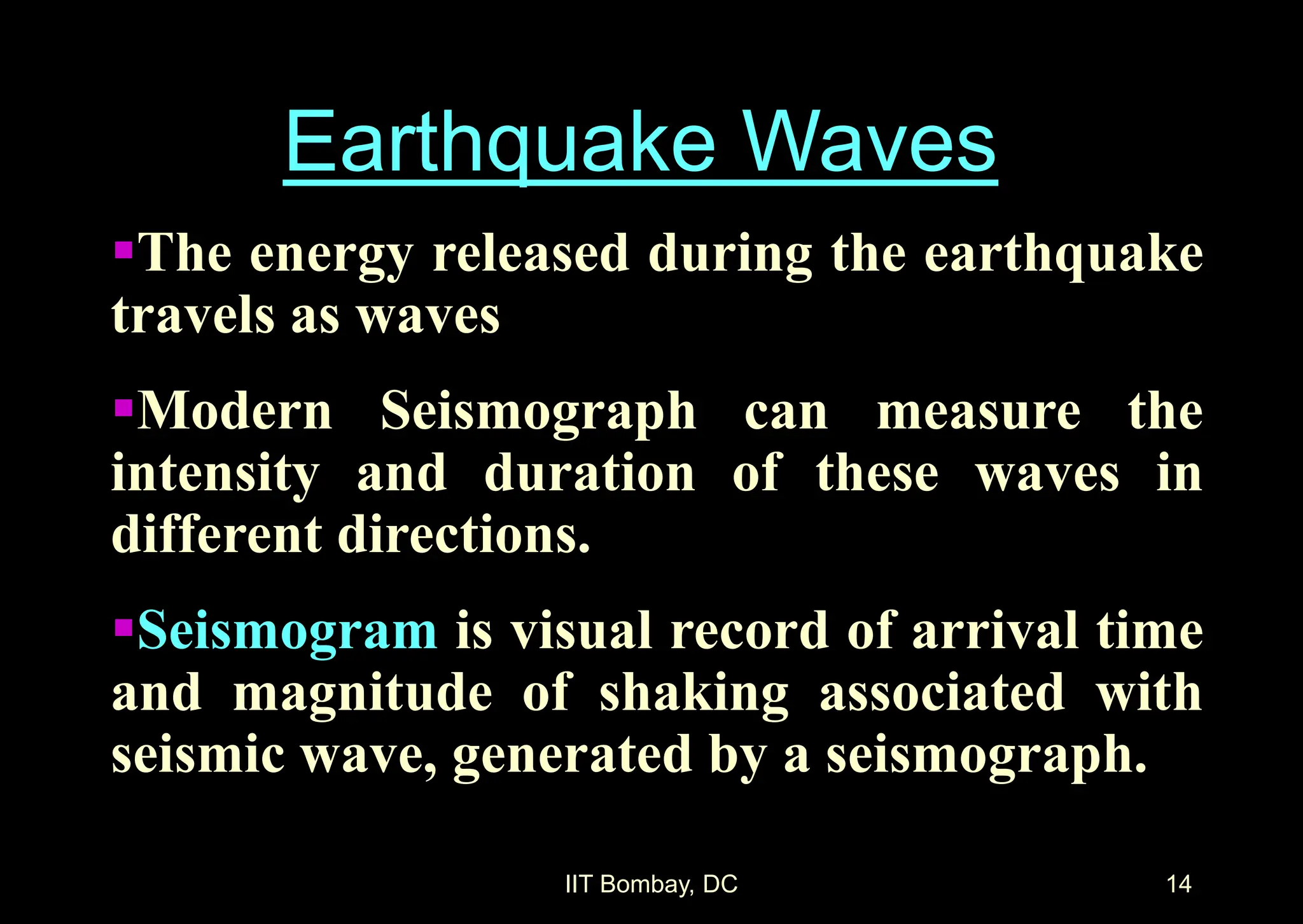 IIT Bombay, DC 14
The energy released during the earthquake
travels as waves
Modern Seismograph can measure the
intensity and duration of these waves in
different directions.
Seismogram is visual record of arrival time
and magnitude of shaking associated with
seismic wave, generated by a seismograph.
Earthquake Waves
 