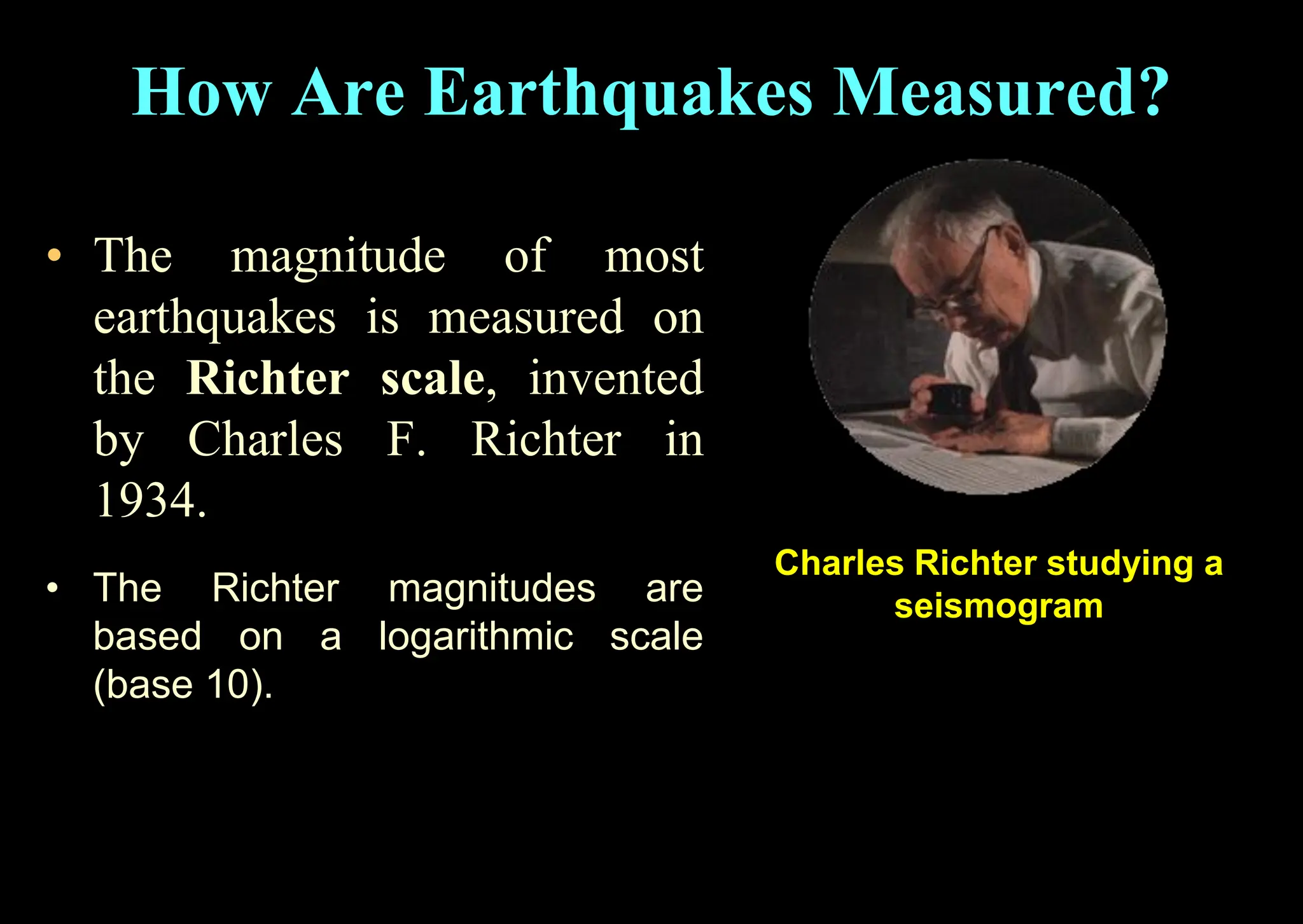• The magnitude of most
earthquakes is measured on
the Richter scale, invented
by Charles F. Richter in
1934.
How Are Earthquakes Measured?
Charles Richter studying a
seismogram
• The Richter magnitudes are
based on a logarithmic scale
(base 10).
 