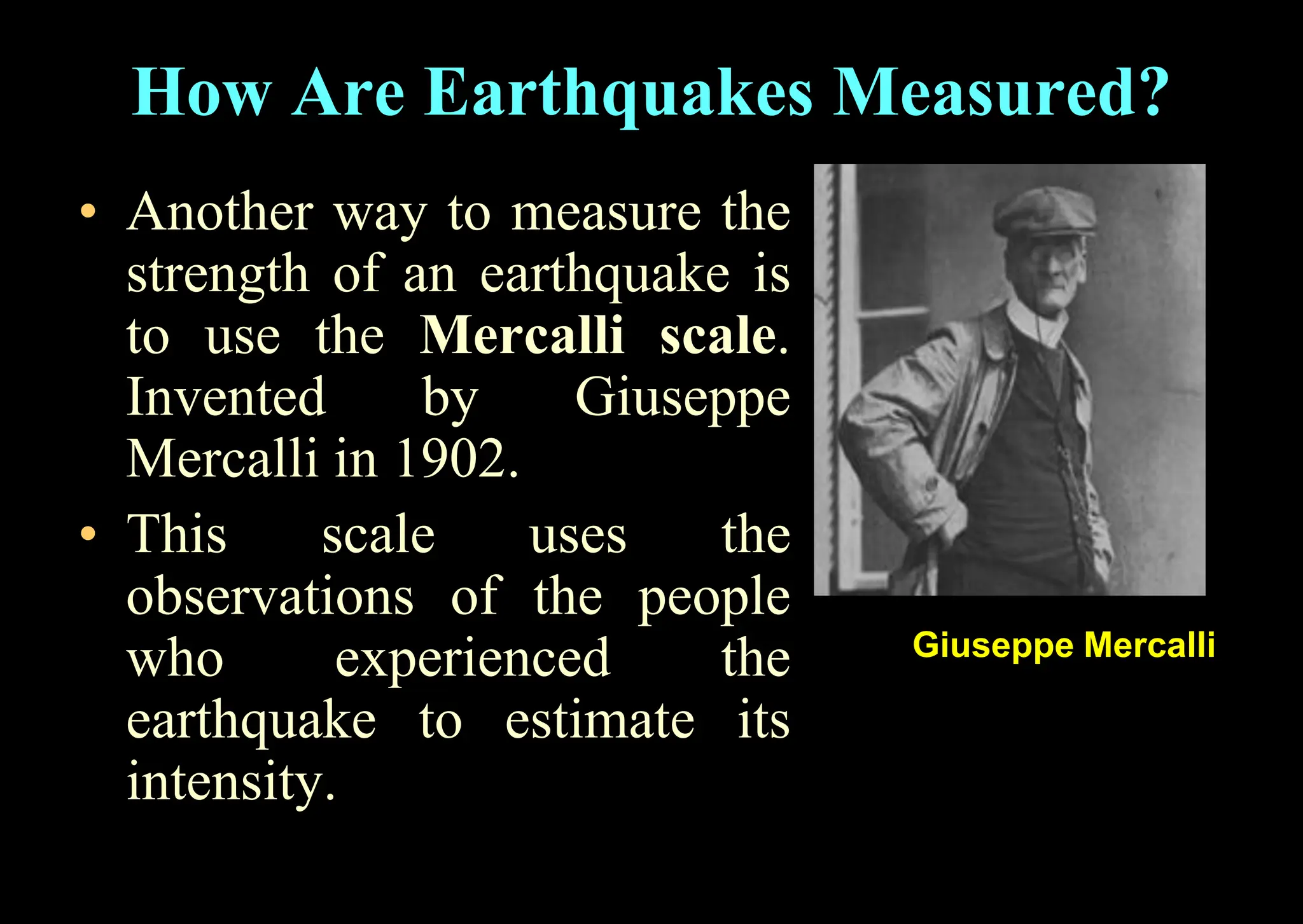 • Another way to measure the
strength of an earthquake is
to use the Mercalli scale.
Invented by Giuseppe
Mercalli in 1902.
• This scale uses the
observations of the people
who experienced the
earthquake to estimate its
intensity.
How Are Earthquakes Measured?
Giuseppe Mercalli
 