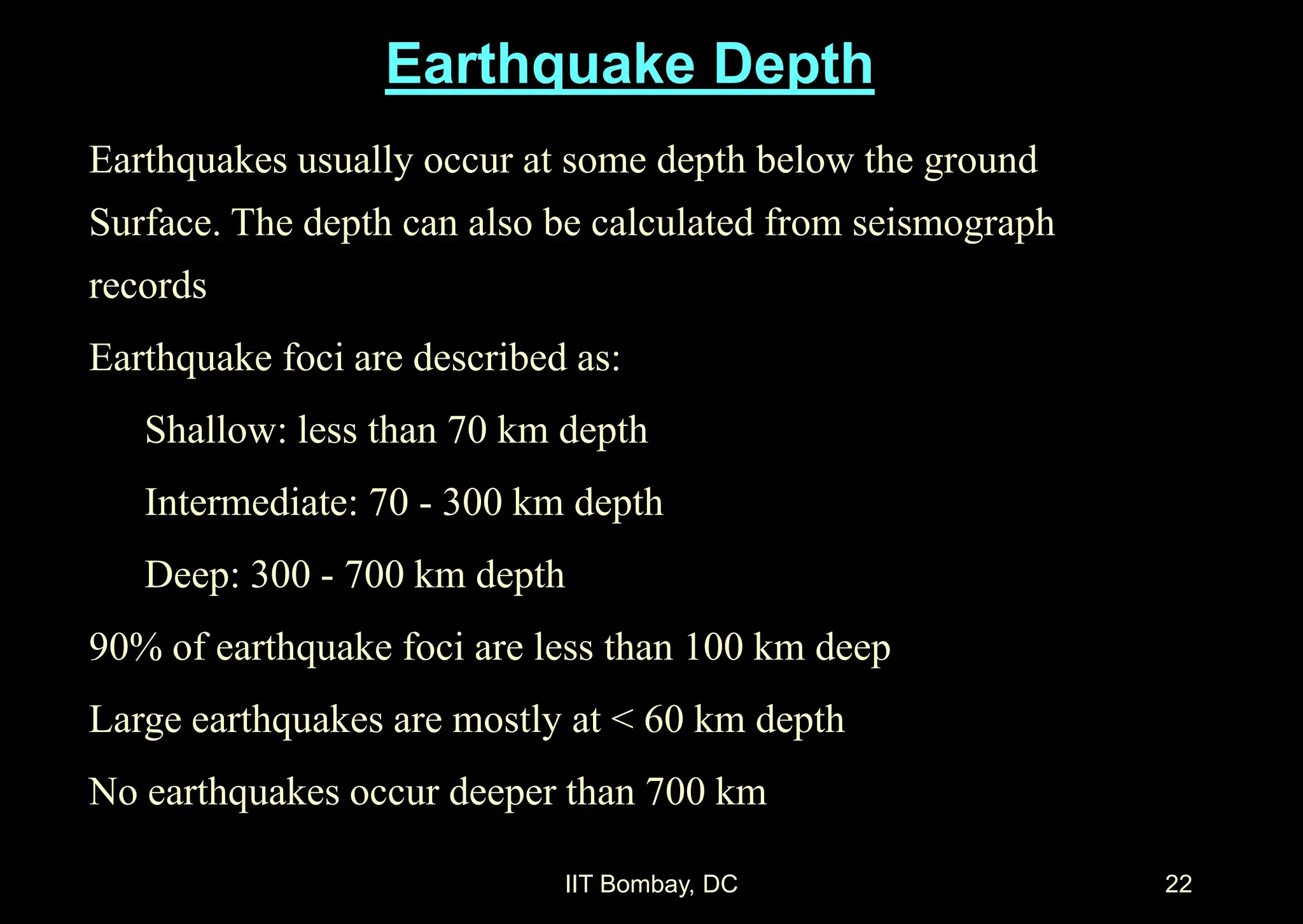 IIT Bombay, DC 22
Earthquakes usually occur at some depth below the ground
Surface. The depth can also be calculated from seismograph
records
Earthquake foci are described as:
Shallow: less than 70 km depth
Intermediate: 70 - 300 km depth
Deep: 300 - 700 km depth
90% of earthquake foci are less than 100 km deep
Large earthquakes are mostly at < 60 km depth
No earthquakes occur deeper than 700 km
Earthquake Depth
 