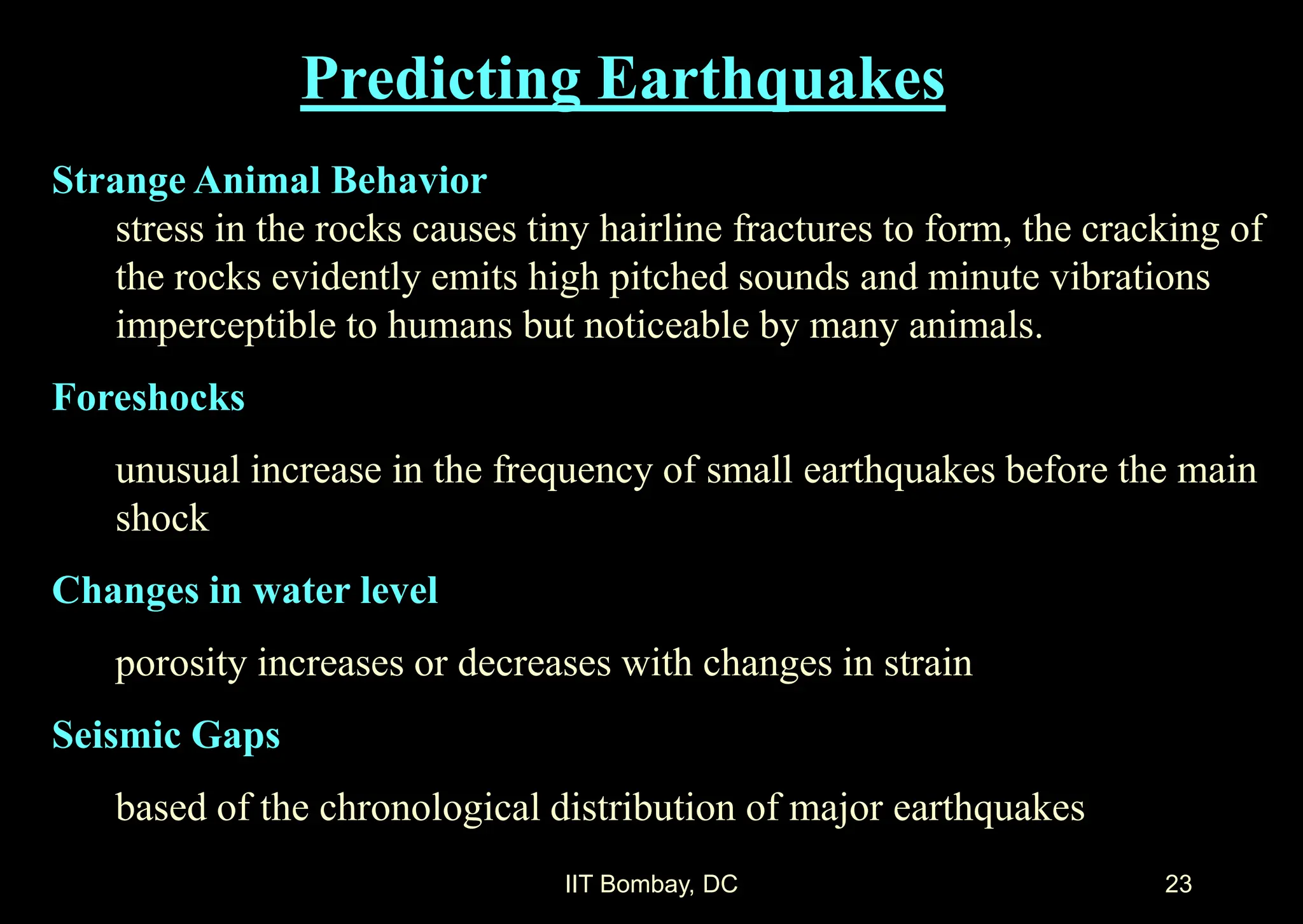 IIT Bombay, DC 23
Predicting Earthquakes
Strange Animal Behavior
stress in the rocks causes tiny hairline fractures to form, the cracking of
the rocks evidently emits high pitched sounds and minute vibrations
imperceptible to humans but noticeable by many animals.
Foreshocks
unusual increase in the frequency of small earthquakes before the main
shock
Changes in water level
porosity increases or decreases with changes in strain
Seismic Gaps
based of the chronological distribution of major earthquakes
 
