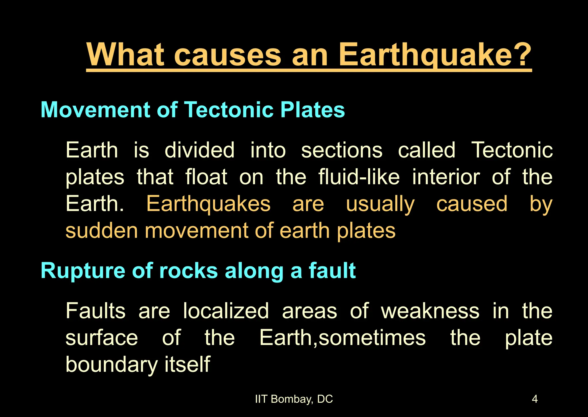 IIT Bombay, DC 4
What causes an Earthquake?
Movement of Tectonic Plates
Earth is divided into sections called Tectonic
plates that float on the fluid-like interior of the
Earth. Earthquakes are usually caused by
sudden movement of earth plates
Rupture of rocks along a fault
Faults are localized areas of weakness in the
surface of the Earth,sometimes the plate
boundary itself
 