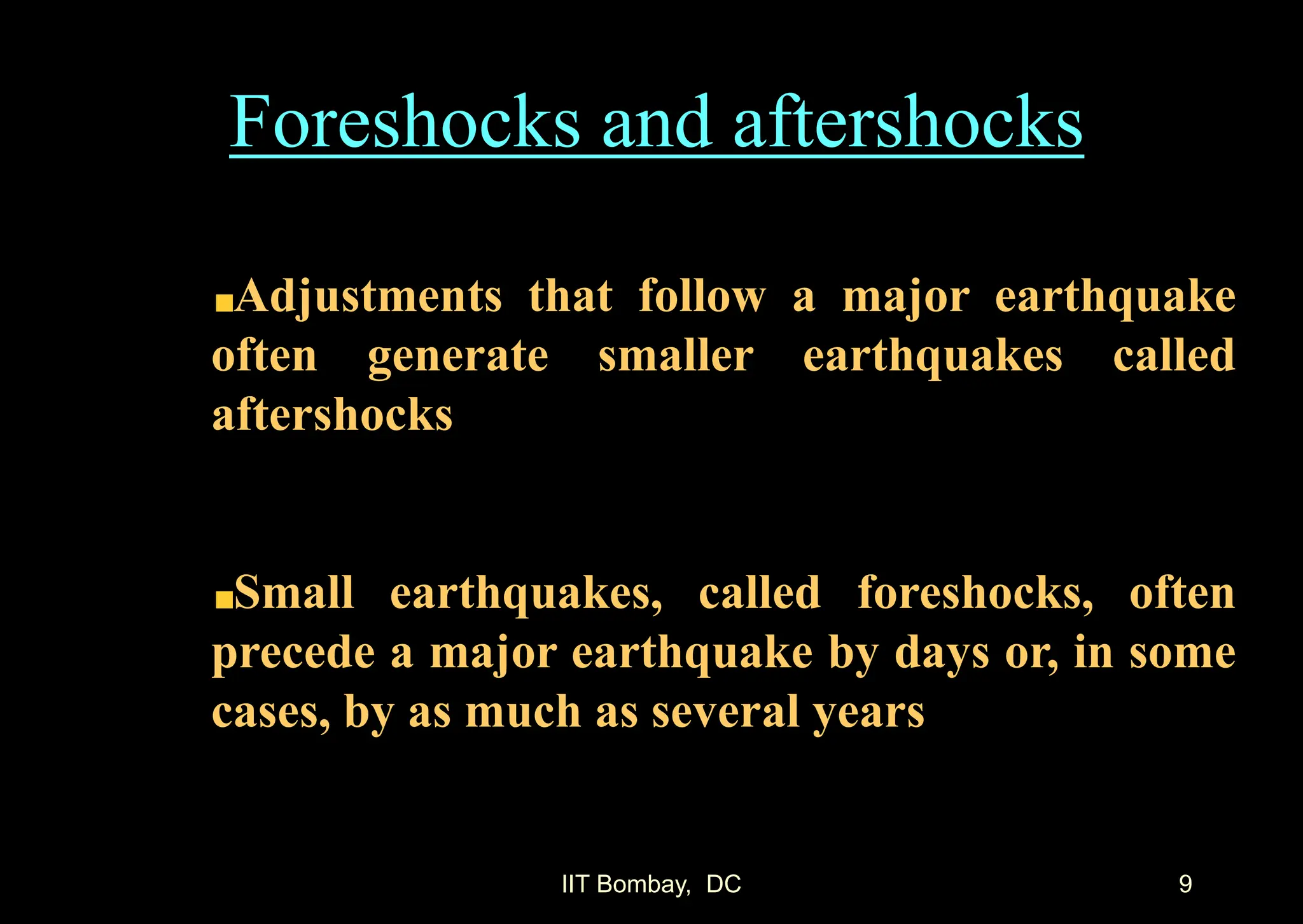 IIT Bombay, DC 9
Foreshocks and aftershocks
Adjustments that follow a major earthquake
often generate smaller earthquakes called
aftershocks
Small earthquakes, called foreshocks, often
precede a major earthquake by days or, in some
cases, by as much as several years
 