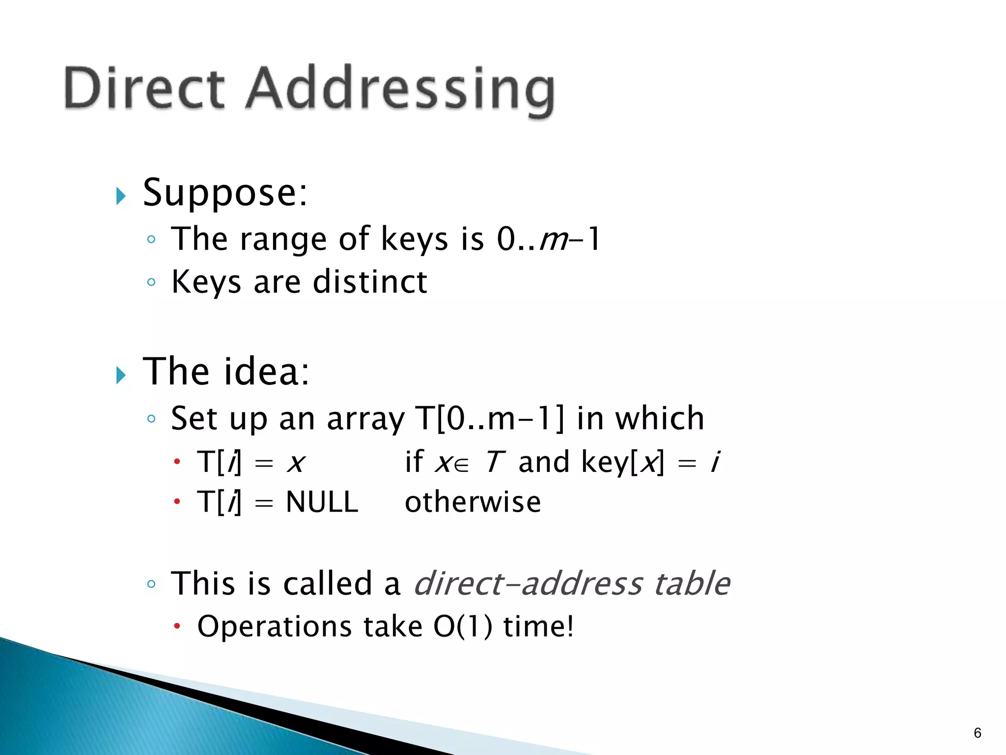  Suppose:
◦ The range of keys is 0..m-1
◦ Keys are distinct
 The idea:
◦ Set up an array T[0..m-1] in which
 T[i] = x if x T and key[x] = i
 T[i] = NULL otherwise
◦ This is called a direct-address table
 Operations take O(1) time!
6
 