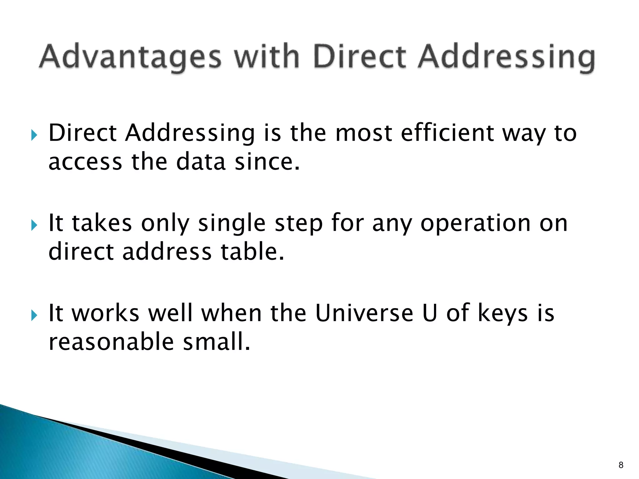 Direct Addressing is the most efficient way to
access the data since.
 It takes only single step for any operation on
direct address table.
 It works well when the Universe U of keys is
reasonable small.
8
 
