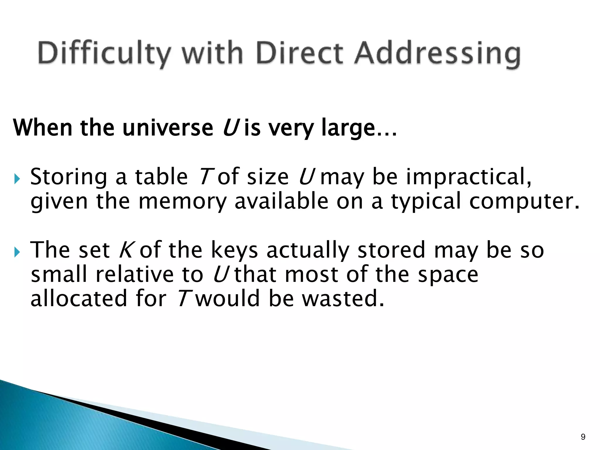 When the universe U is very large…
 Storing a table T of size U may be impractical,
given the memory available on a typical computer.
 The set K of the keys actually stored may be so
small relative to U that most of the space
allocated for T would be wasted.
9
 