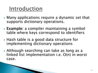  Many applications require a dynamic set that
supports dictionary operations.
 Example: a compiler maintaining a symbol
table where keys correspond to identifiers
 Hash table is a good data structure for
implementing dictionary operations
 Although searching can take as long as a
linked list implementation i.e. O(n) in worst
case.
3
 