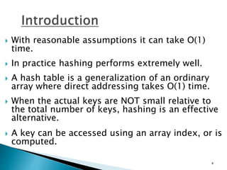  With reasonable assumptions it can take O(1)
time.
 In practice hashing performs extremely well.
 A hash table is a generalization of an ordinary
array where direct addressing takes O(1) time.
 When the actual keys are NOT small relative to
the total number of keys, hashing is an effective
alternative.
 A key can be accessed using an array index, or is
computed.
4
 