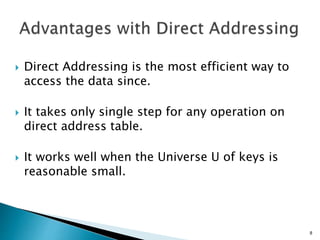  Direct Addressing is the most efficient way to
access the data since.
 It takes only single step for any operation on
direct address table.
 It works well when the Universe U of keys is
reasonable small.
8
 