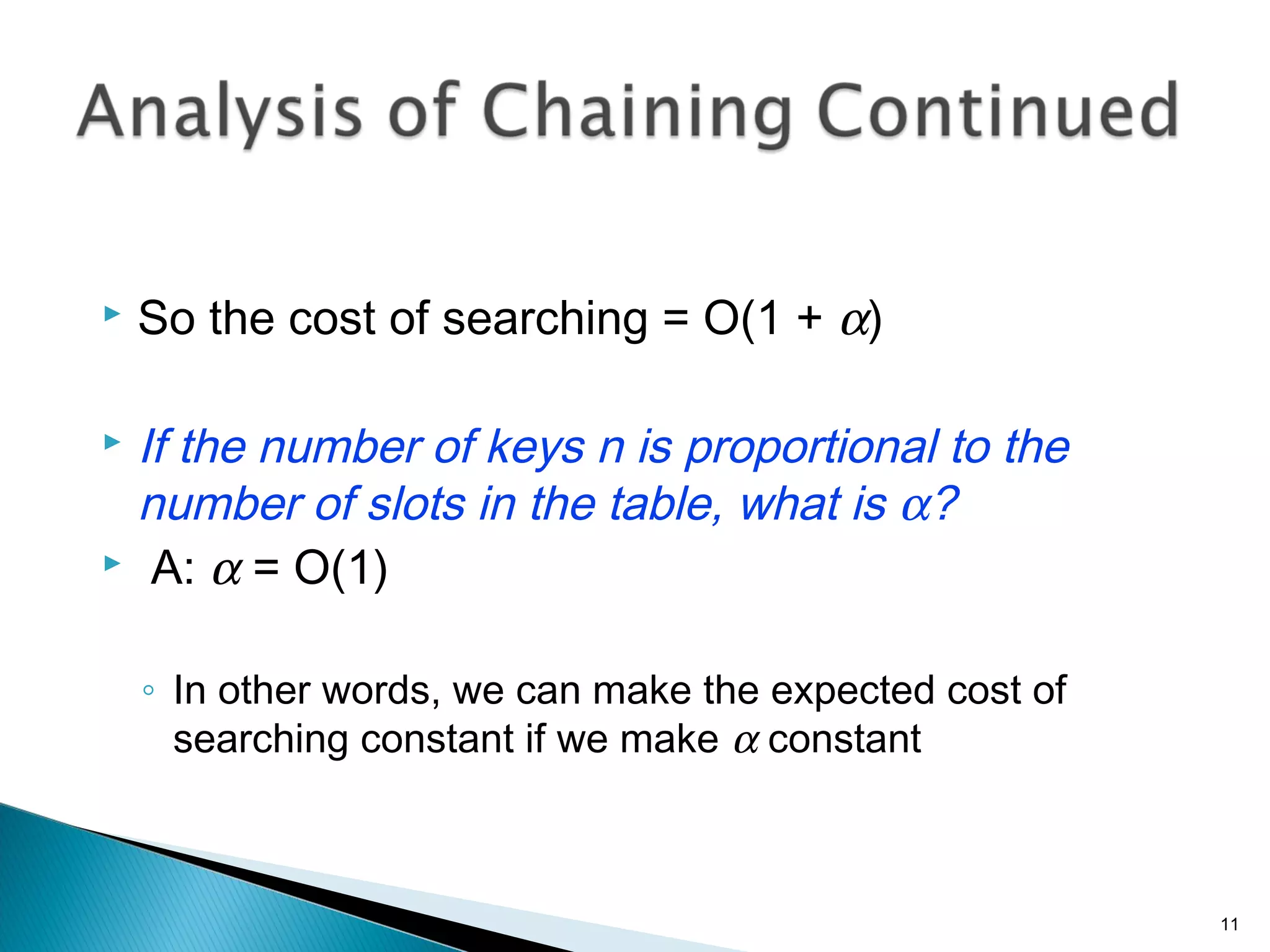  So the cost of searching = O(1 + α)
 If the number of keys n is proportional to the
number of slots in the table, what is α?
 A: α = O(1)
◦ In other words, we can make the expected cost of
searching constant if we make α constant
11
 