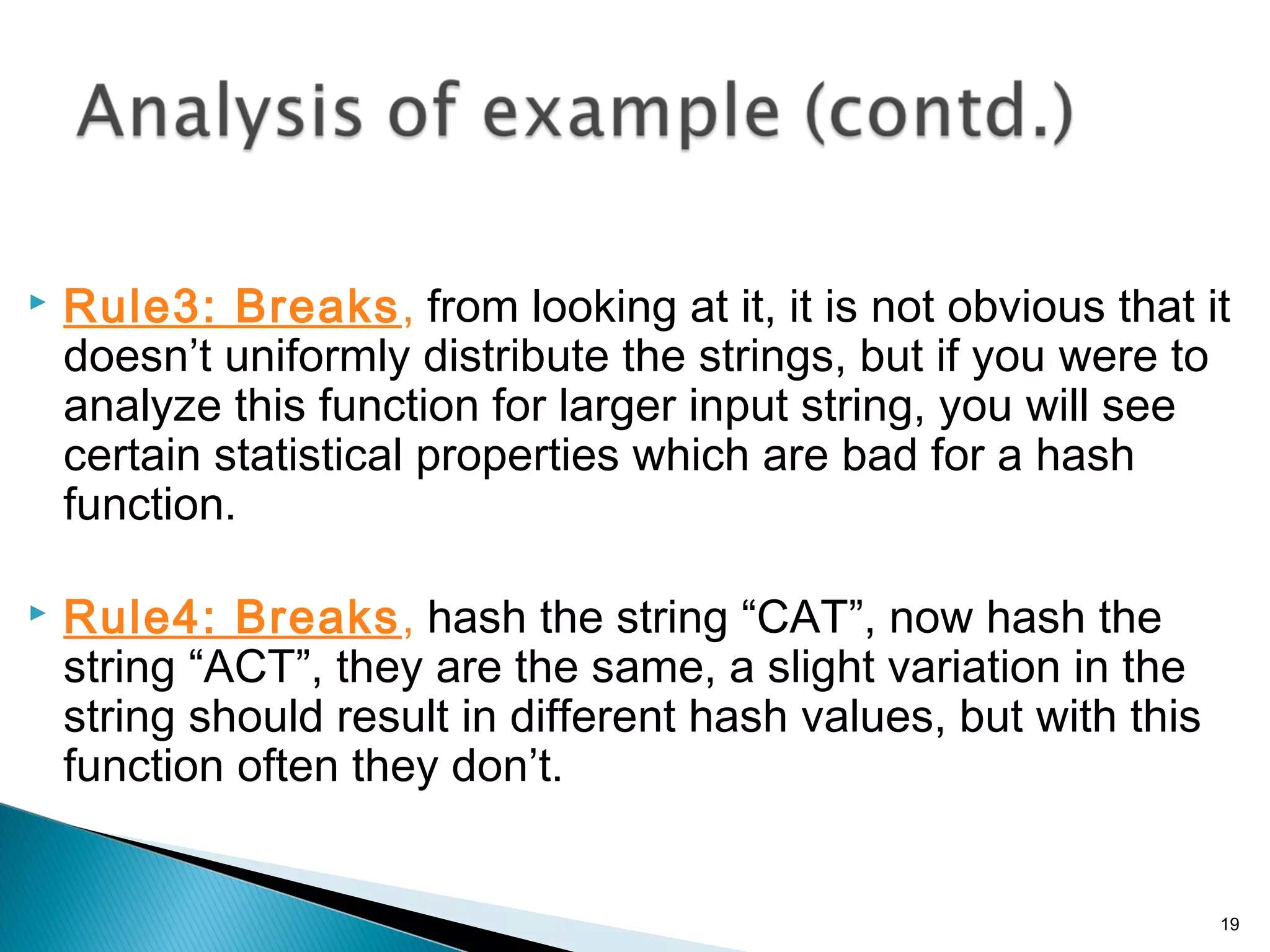  Rule3: Breaks, from looking at it, it is not obvious that it
doesn’t uniformly distribute the strings, but if you were to
analyze this function for larger input string, you will see
certain statistical properties which are bad for a hash
function.
 Rule4: Breaks, hash the string “CAT”, now hash the
string “ACT”, they are the same, a slight variation in the
string should result in different hash values, but with this
function often they don’t.
19
 