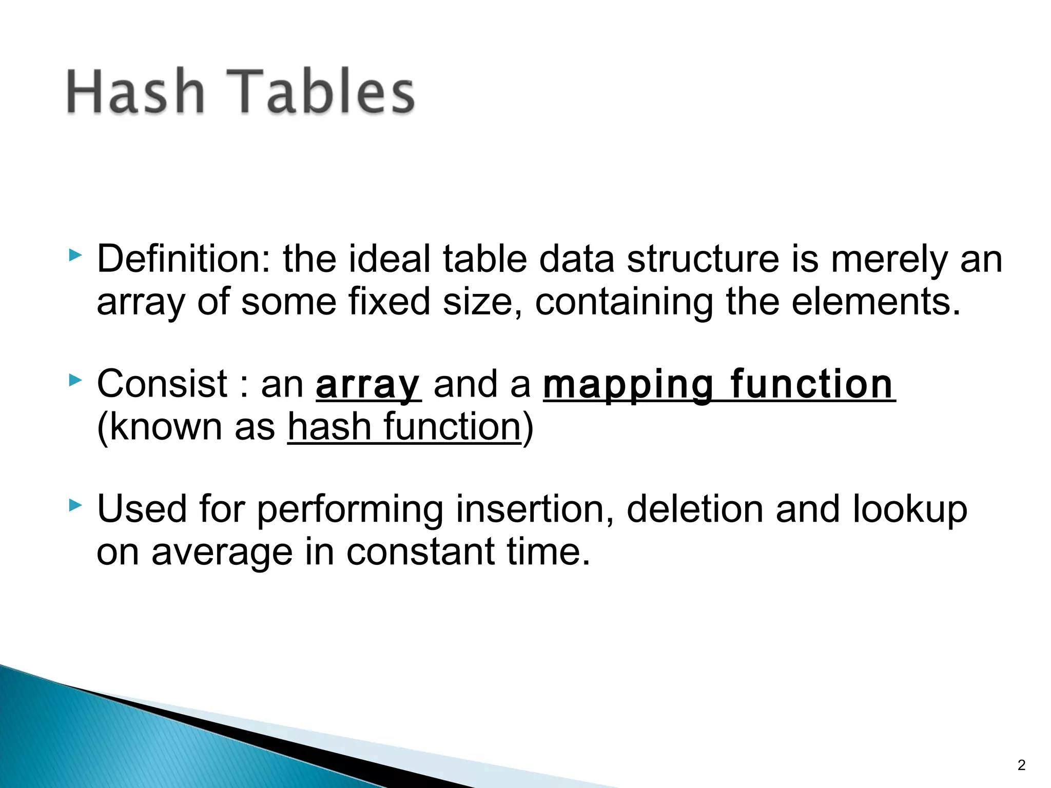  Definition: the ideal table data structure is merely an
array of some fixed size, containing the elements.
 Consist : an array and a mapping function
(known as hash function)
 Used for performing insertion, deletion and lookup
on average in constant time.
2
 