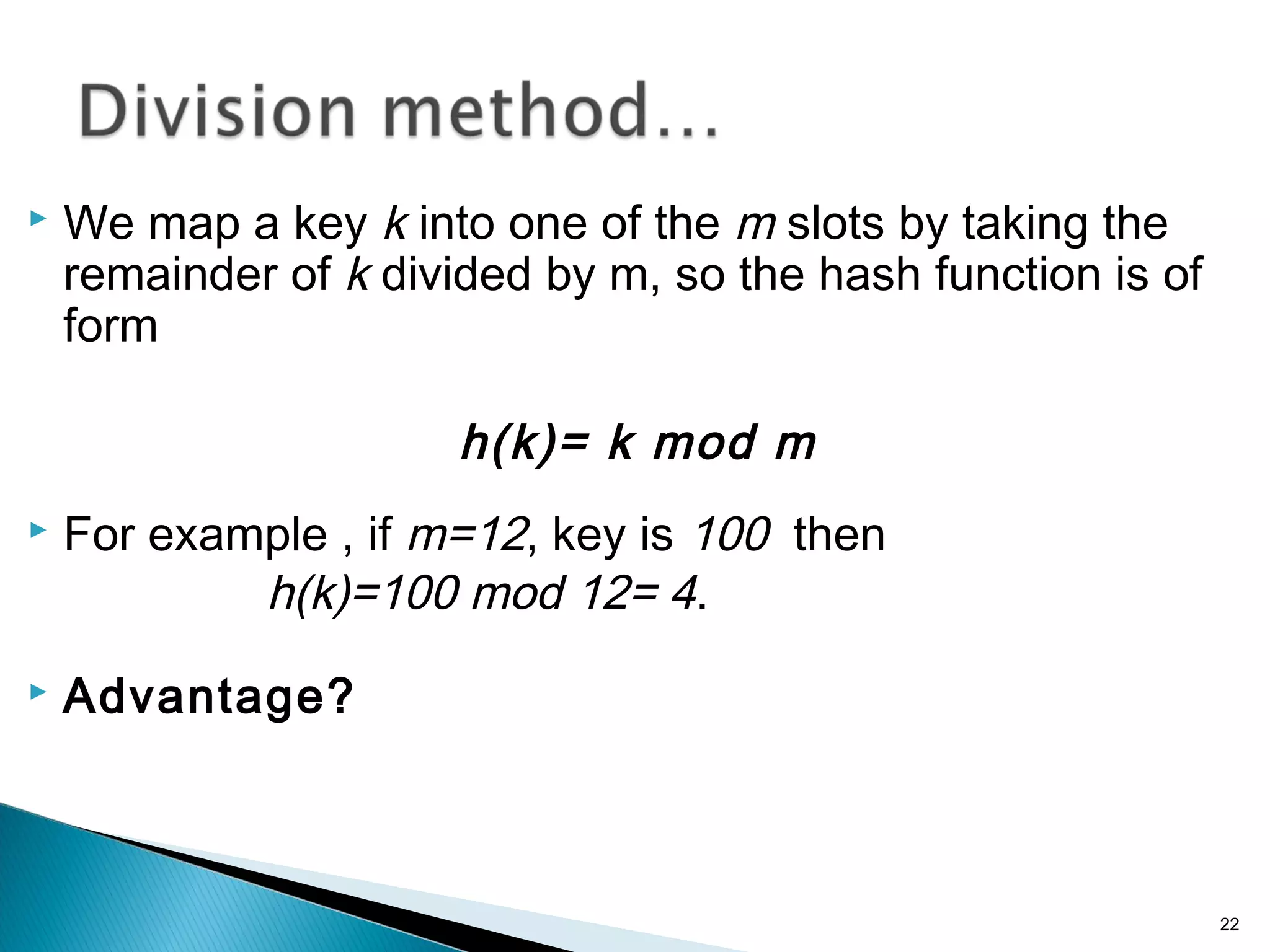  We map a key k into one of the m slots by taking the
remainder of k divided by m, so the hash function is of
form
h(k)= k mod m
 For example , if m=12, key is 100 then
h(k)=100 mod 12= 4.
 Advantage?
22
 