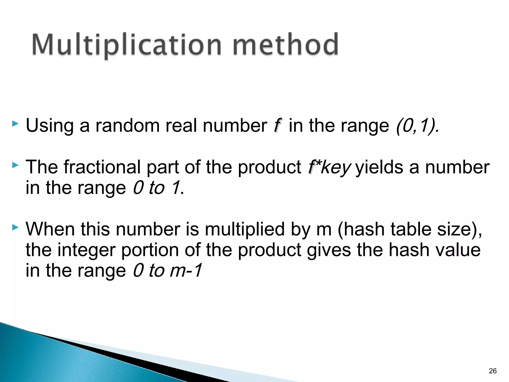  Using a random real number ff in the range (0,1).
 The fractional part of the product ff*key yields a number
in the range 0 to 1.
 When this number is multiplied by m (hash table size),
the integer portion of the product gives the hash value
in the range 0 to m-1
26
 