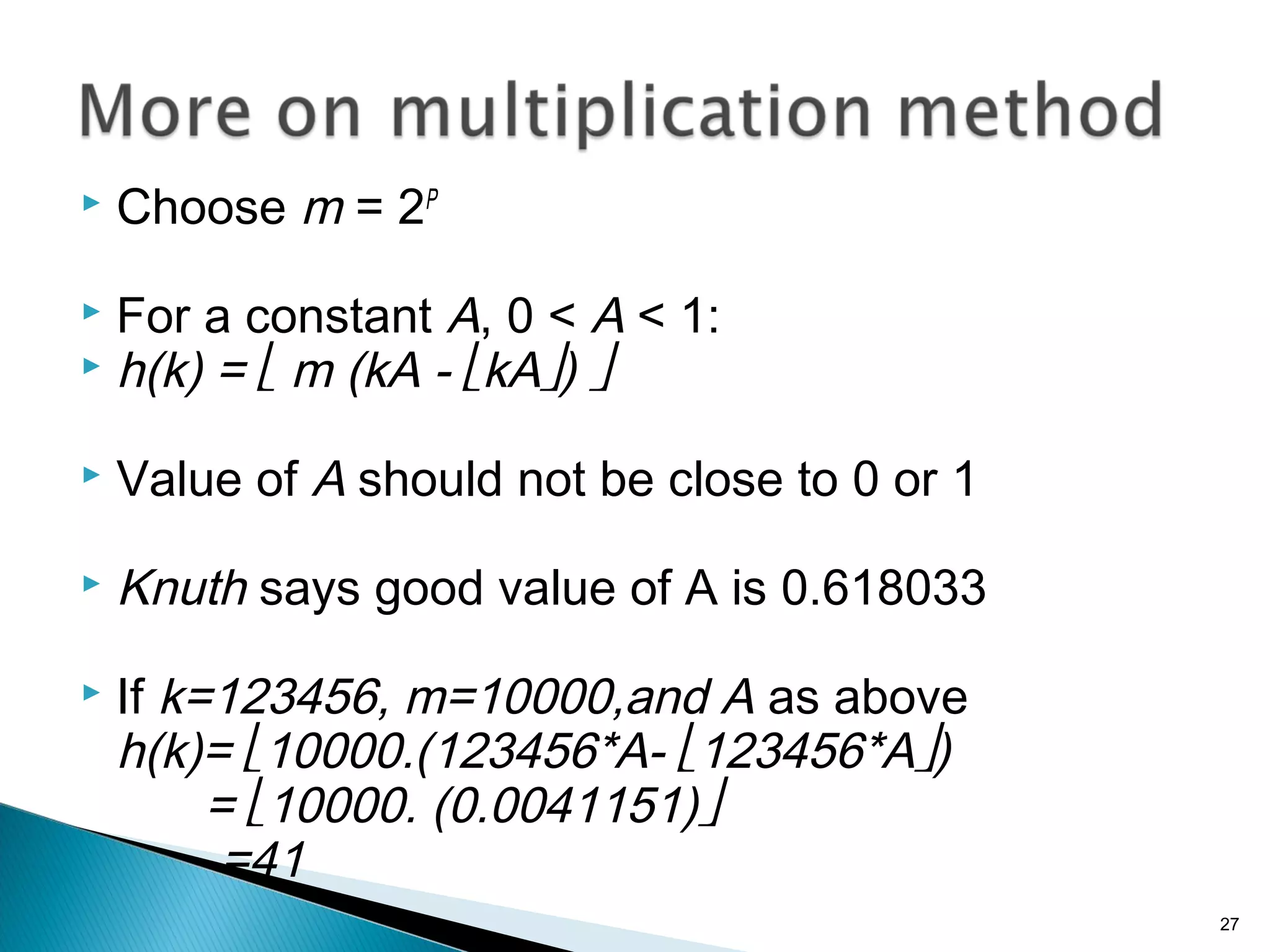  Choose m = 2P
 For a constant A, 0 < A < 1:
 h(k) =  m (kA - kA) 
 Value of A should not be close to 0 or 1
 Knuth says good value of A is 0.618033
 If k=123456, m=10000,and A as above
h(k)= 10000.(123456*A- 123456*A)
= 10000. (0.0041151)
=41
27
 