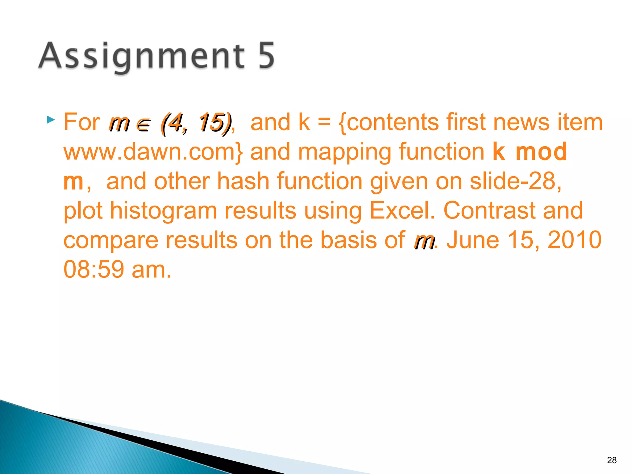  For mm ∈∈ (4, 15)(4, 15), and k = {contents first news item
www.dawn.com} and mapping function k mod
m, and other hash function given on slide-28,
plot histogram results using Excel. Contrast and
compare results on the basis of mm. June 15, 2010
08:59 am.
28
 