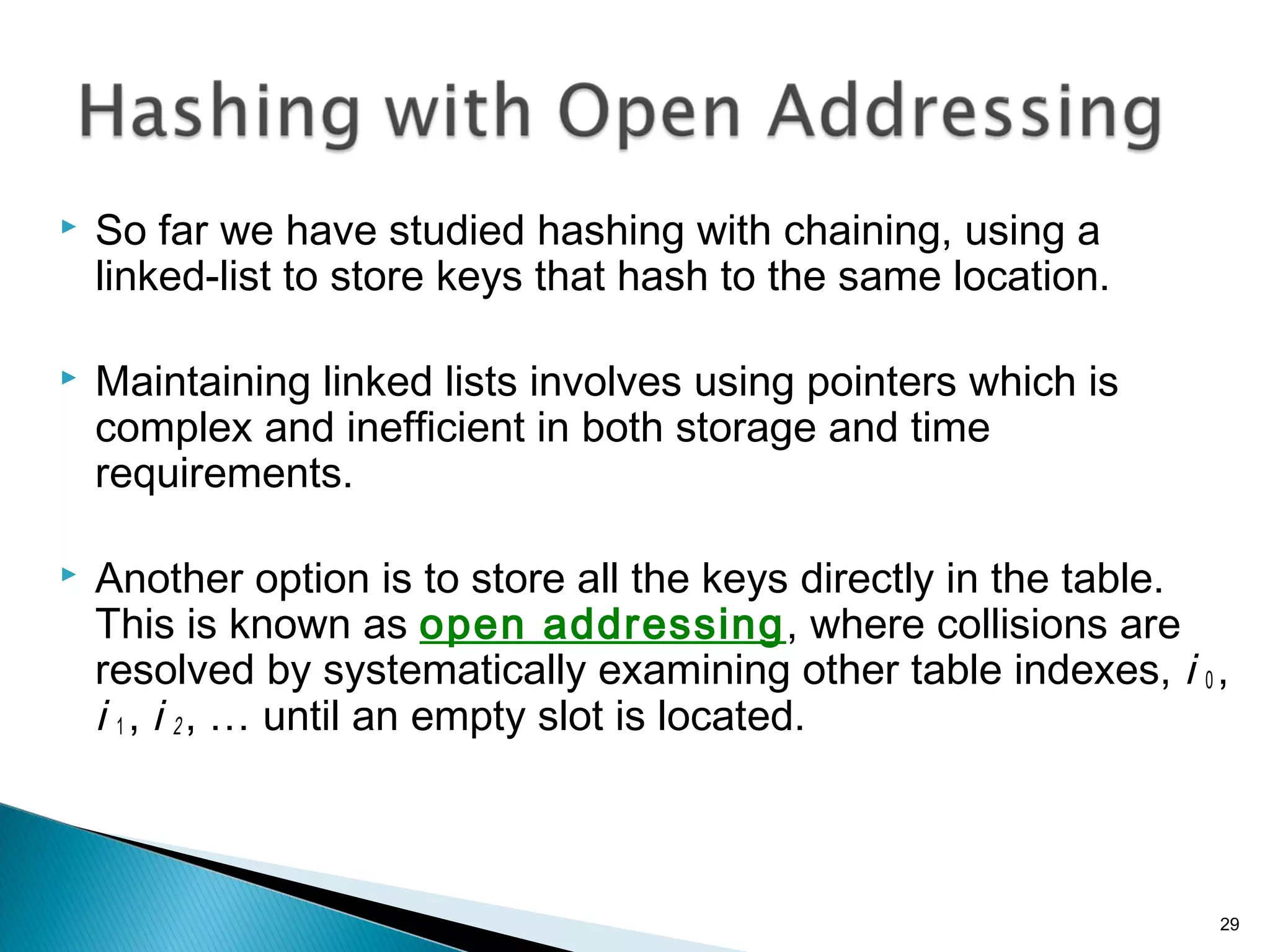  So far we have studied hashing with chaining, using a
linked-list to store keys that hash to the same location.
 Maintaining linked lists involves using pointers which is
complex and inefficient in both storage and time
requirements.
 Another option is to store all the keys directly in the table.
This is known as open addressing, where collisions are
resolved by systematically examining other table indexes, i 0 ,
i 1 , i 2 , … until an empty slot is located.
29
 