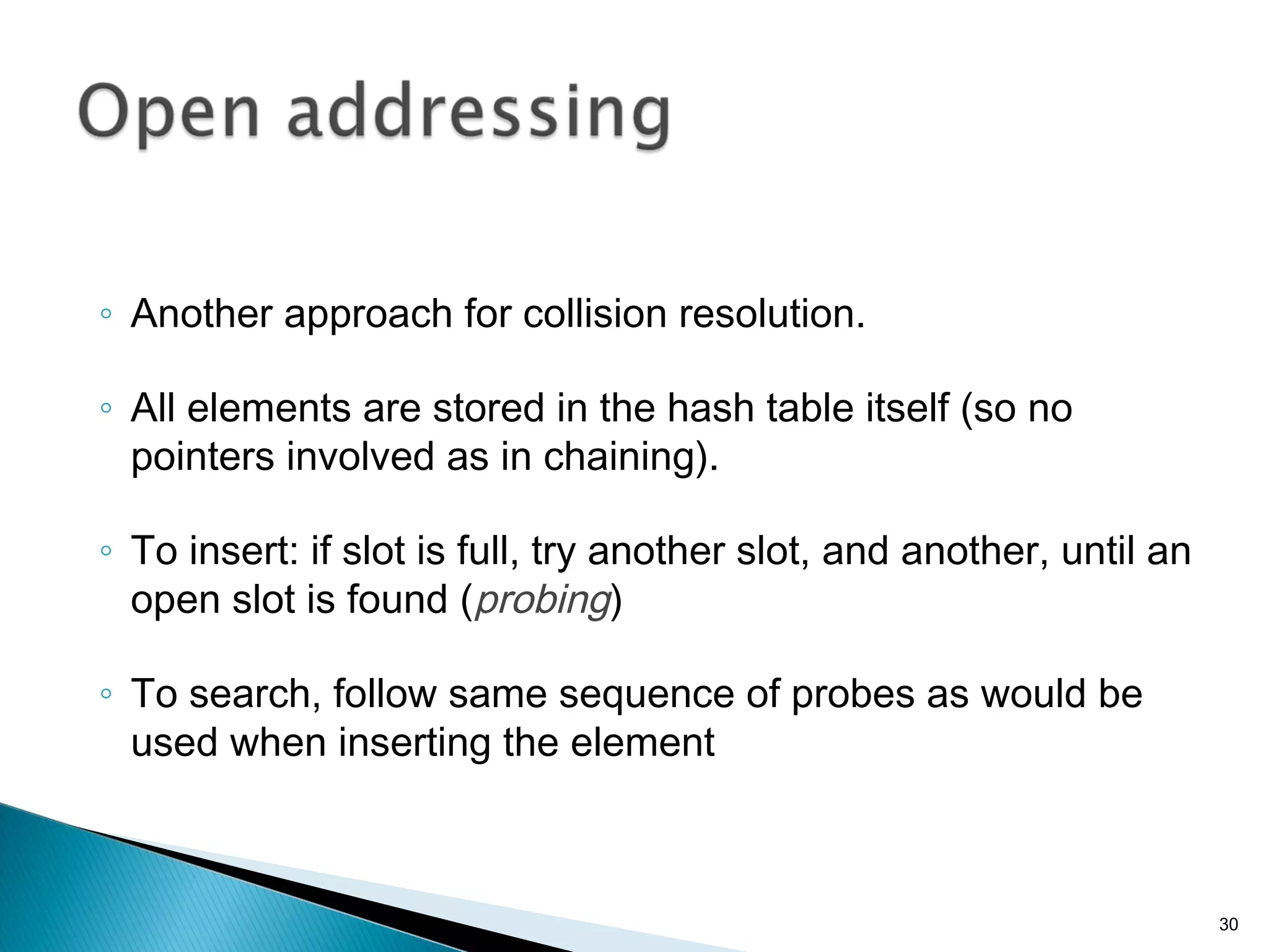 ◦ Another approach for collision resolution.
◦ All elements are stored in the hash table itself (so no
pointers involved as in chaining).
◦ To insert: if slot is full, try another slot, and another, until an
open slot is found (probing)
◦ To search, follow same sequence of probes as would be
used when inserting the element
30
 