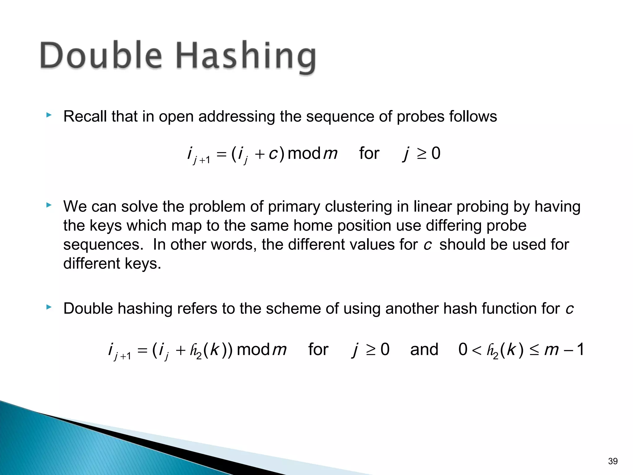  Recall that in open addressing the sequence of probes follows
 We can solve the problem of primary clustering in linear probing by having
the keys which map to the same home position use differing probe
sequences. In other words, the different values for c should be used for
different keys.
 Double hashing refers to the scheme of using another hash function for c
0formod)(1 ≥+=+ jmcii jj
1)(0and0formod))(( 221 −≤<≥+=+ mkjmkii jj hh
39
 