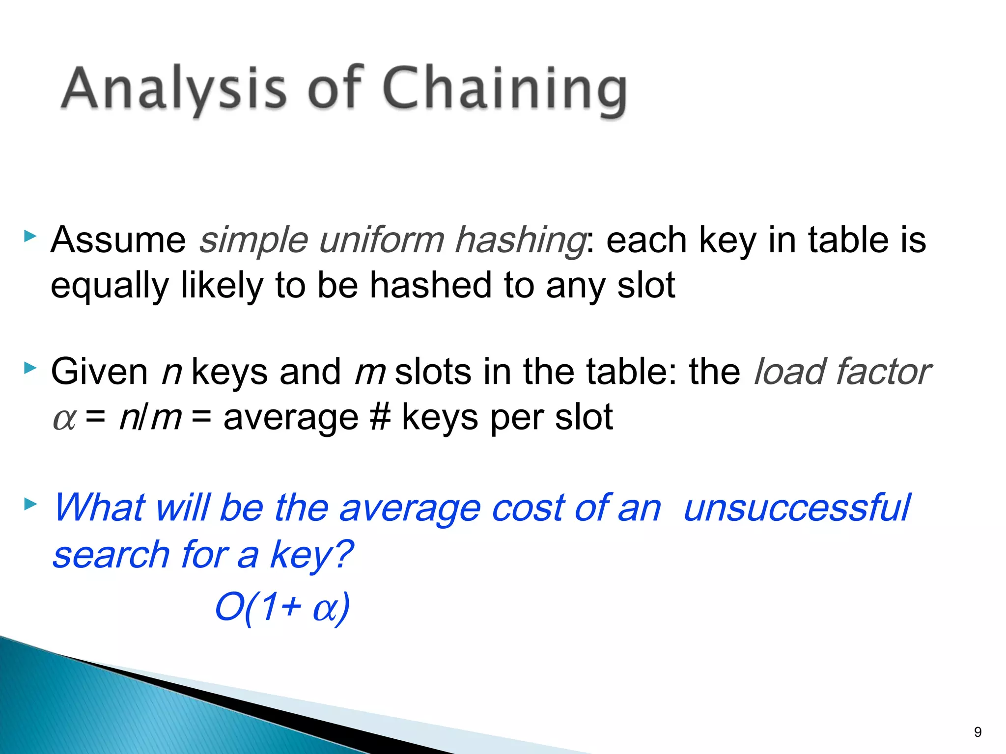  Assume simple uniform hashing: each key in table is
equally likely to be hashed to any slot
 Given n keys and m slots in the table: the load factor
α = n/m = average # keys per slot
 What will be the average cost of an unsuccessful
search for a key?
O(1+ α)
9
 