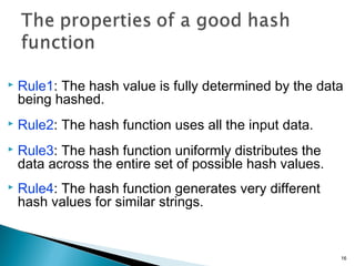  Rule1: The hash value is fully determined by the data
being hashed.
 Rule2: The hash function uses all the input data.
 Rule3: The hash function uniformly distributes the
data across the entire set of possible hash values.
 Rule4: The hash function generates very different
hash values for similar strings.
16
 