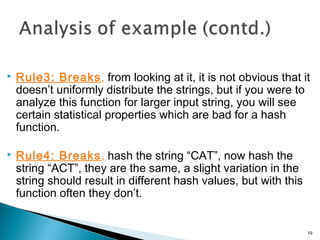  Rule3: Breaks, from looking at it, it is not obvious that it
doesn’t uniformly distribute the strings, but if you were to
analyze this function for larger input string, you will see
certain statistical properties which are bad for a hash
function.
 Rule4: Breaks, hash the string “CAT”, now hash the
string “ACT”, they are the same, a slight variation in the
string should result in different hash values, but with this
function often they don’t.
19
 