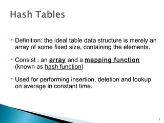  Definition: the ideal table data structure is merely an
array of some fixed size, containing the elements.
 Consist : an array and a mapping function
(known as hash function)
 Used for performing insertion, deletion and lookup
on average in constant time.
2
 