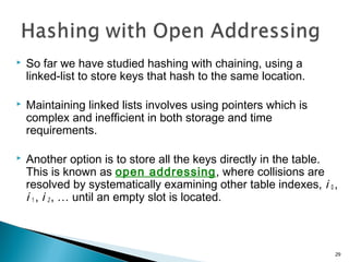  So far we have studied hashing with chaining, using a
linked-list to store keys that hash to the same location.
 Maintaining linked lists involves using pointers which is
complex and inefficient in both storage and time
requirements.
 Another option is to store all the keys directly in the table.
This is known as open addressing, where collisions are
resolved by systematically examining other table indexes, i 0 ,
i 1 , i 2 , … until an empty slot is located.
29
 