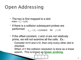  The key is first mapped to a slot:
 If there is a collision subsequent probes are
performed:
 If the offset constant, c and m are not relatively
prime, we will not examine all the cells. Ex.:
◦ Consider m=4 and c=2, then only every other slot is
checked.
When c=1 the collision resolution is done as a linear
search. This is known as linear probing.
)(index 10 ki h==
0formod)(1 ≥+=+ jmcii jj
0 1 2 3
31
 