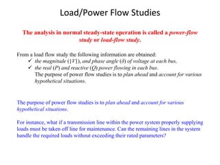 Load/Power Flow Studies
From a load flow study the following information are obtained:
✓ the magnitude (|V|), and phase angle (δ) of voltage at each bus,
✓ the real (P) and reactive (Q) power flowing in each bus.
The purpose of power flow studies is to plan ahead and account for various
hypothetical situations.
The analysis in normal steady-state operation is called a power-flow
study or load-flow study.
The purpose of power flow studies is to plan ahead and account for various
hypothetical situations.
For instance, what if a transmission line within the power system properly supplying
loads must be taken off line for maintenance. Can the remaining lines in the system
handle the required loads without exceeding their rated parameters?
 