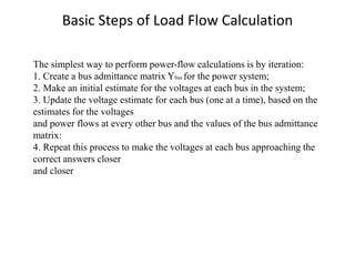 Basic Steps of Load Flow Calculation
The simplest way to perform power-flow calculations is by iteration:
1. Create a bus admittance matrix Ybus for the power system;
2. Make an initial estimate for the voltages at each bus in the system;
3. Update the voltage estimate for each bus (one at a time), based on the
estimates for the voltages
and power flows at every other bus and the values of the bus admittance
matrix:
4. Repeat this process to make the voltages at each bus approaching the
correct answers closer
and closer
 