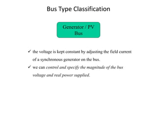 Bus Type Classification
Generator / PV
Bus
✓ the voltage is kept constant by adjusting the field current
of a synchronous generator on the bus.
✓ we can control and specify the magnitude of the bus
voltage and real power supplied.
 