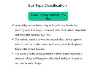Bus Type Classification
Slack / Swing/ Infinite / Vδ
Bus
✓ A special generator bus serving as the reference bus for the
power system. Its voltage is assumed to be fixed in both magnitude
and phase (for instance, 1∠0˚ pu).
✓ The real and reactive powers are uncontrolled: the bus supplies
whatever real or reactive power is necessary to make the power
flows in the system balance.
✓ The controls on the swing generator will be set up to maintain a
constant voltage and frequency, allowing P and Q to increase or
decrease as loads change.
 