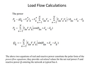 Load Flow Calculations
The above two equations of real and reactive power constitute the polar form of the
power-flow equations; they provide calculated values for the net real power Pk and
reactive power Qk entering the network at typical bus k.
 