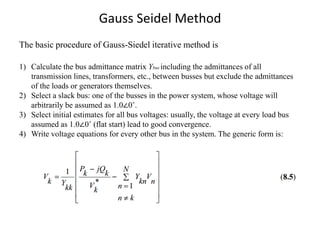Gauss Seidel Method
The basic procedure of Gauss-Siedel iterative method is
1) Calculate the bus admittance matrix Ybus including the admittances of all
transmission lines, transformers, etc., between busses but exclude the admittances
of the loads or generators themselves.
2) Select a slack bus: one of the busses in the power system, whose voltage will
arbitrarily be assumed as 1.0∠0˚.
3) Select initial estimates for all bus voltages: usually, the voltage at every load bus
assumed as 1.0∠0˚ (flat start) lead to good convergence.
4) Write voltage equations for every other bus in the system. The generic form is:
 