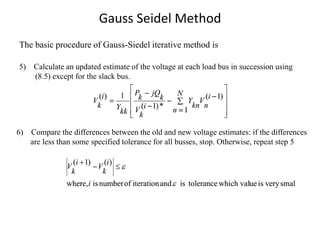 Gauss Seidel Method
The basic procedure of Gauss-Siedel iterative method is
5) Calculate an updated estimate of the voltage at each load bus in succession using
(8.5) except for the slack bus.
6) Compare the differences between the old and new voltage estimates: if the differences
are less than some specified tolerance for all busses, stop. Otherwise, repeat step 5
 