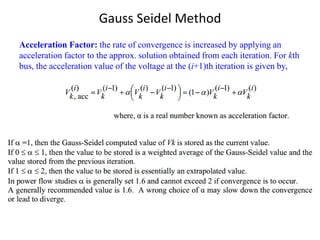 Gauss Seidel Method
Acceleration Factor: the rate of convergence is increased by applying an
acceleration factor to the approx. solution obtained from each iteration. For kth
bus, the acceleration value of the voltage at the (i+1)th iteration is given by,
 